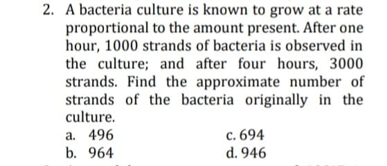 2. A bacteria culture is known to grow at a rate
proportional to the amount present. After one
hour, 1000 strands of bacteria is observed in
the culture; and after four hours, 3000
strands. Find the approximate number of
strands of the bacteria originally in the
culture.
a. 496
b. 964
c. 694
d. 946
