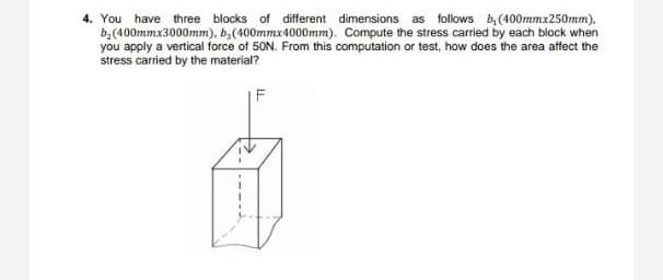 4. You have three blocks of different dimensions as follows b, (400mmx250mm),
b,(400mmx3000mm), b,(400mmx4000mm). Compute the stress carried by each block when
you apply a vertical force of 50N. From this computation or test, how does the area affect the
stress carried by the material?
F
