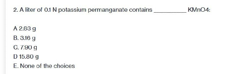 2. A liter of 0.1 N potassium permanganate contains
A 2.63 g
B. 3.16 g
C. 7.90 g
D 15.80 g
E. None of the choices
KMnO4: