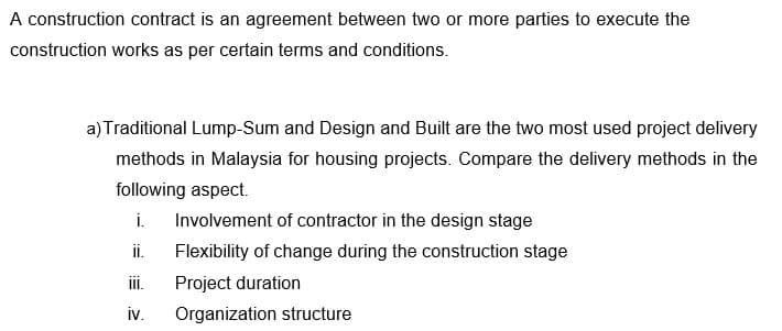 A construction contract is an agreement between two or more parties to execute the
construction works as per certain terms and conditions.
a) Traditional Lump-Sum and Design and Built are the two most used project delivery
methods in Malaysia for housing projects. Compare the delivery methods in the
following aspect.
i. Involvement of contractor in the design stage
ii.
Flexibility of change during the construction stage
Project duration
iii.
iv. Organization structure