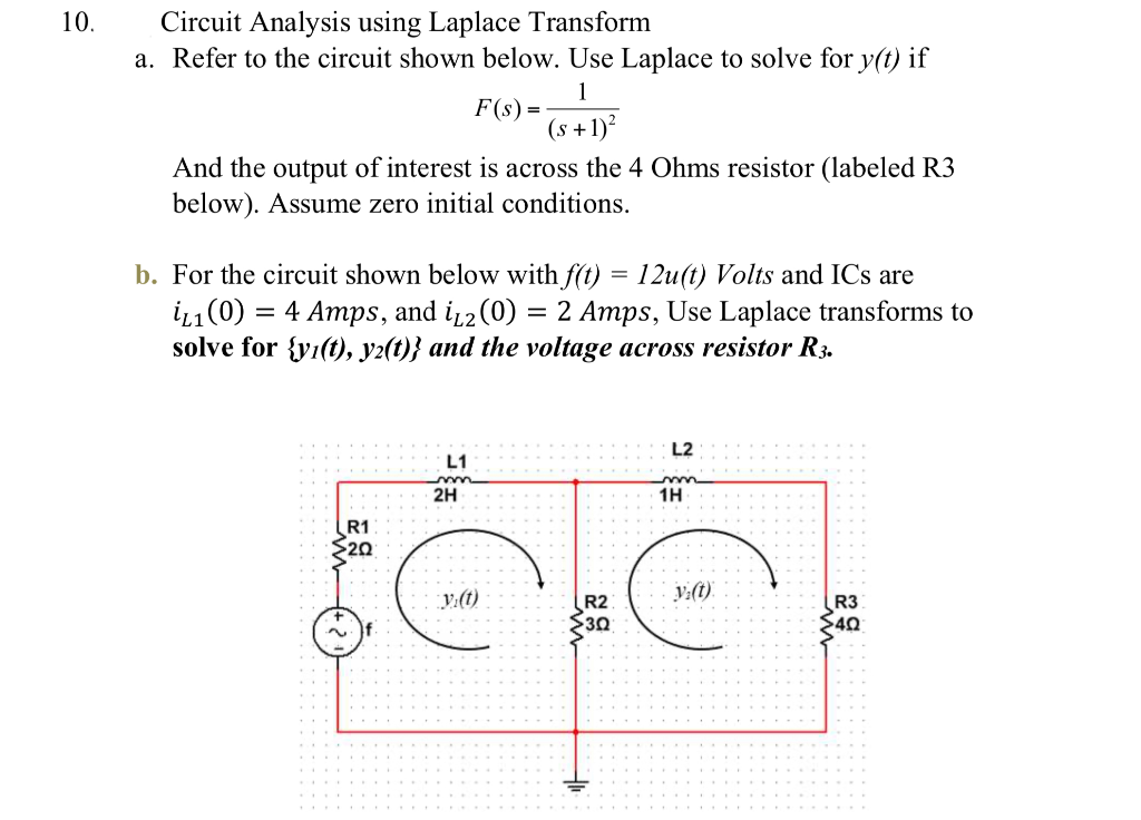 10.
Circuit Analysis using Laplace Transform
a. Refer to the circuit shown below. Use Laplace to solve for y(t) if
1
F(s) =
(s +1)?
And the output of interest is across the 4 Ohms resistor (labeled R3
below). Assume zero initial conditions.
b. For the circuit shown below with f(t) = 12u(t) Volts and ICs are
i1(0) = 4 Amps, and i,2(0) = 2 Amps, Use Laplace transforms to
solve for {y1(t), y2(t)} and the voltage across resistor R3.
L2
L1
2H
1H
R1
$20
y:(t)
V:(t).
R2
30
R3
40
