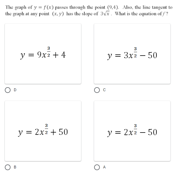 The graph of y = f (x) passes through the point (9,4). Also, the line tangent to
the graph at any point (x, y) has the slope of 3Vx. What is the equation of f?
3
y = 9x2 + 4
y = 3x2 – 50
O D
3
y = 2x2 + 50
у %3D 2х2 — 50
-
Ов
O A
