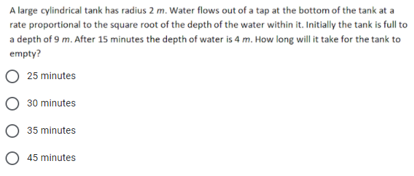 A large cylindrical tank has radius 2 m. Water flows out of a tap at the bottom of the tank at a
rate proportional to the square root of the depth of the water within it. Initially the tank is full to
a depth of 9 m. After 15 minutes the depth of water is 4 m. How long will it take for the tank to
empty?
25 minutes
30 minutes
35 minutes
O 45 minutes
