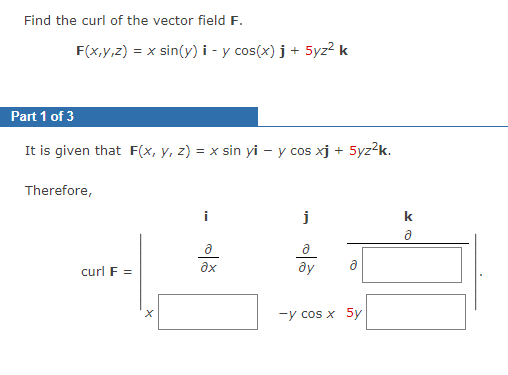 Find the curl of the vector field F.
F(x,y,z) = x sin(y) i - y cos(x)j + 5yz² k
Part 1 of 3
It is given that F(x, y, z) = x sin yi - y cos xj +
Therefore,
curl F =
ə
əx
j
ду
-5yz²k.
-y cos x 5y
k
Ə