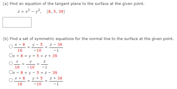 (a) Find an equation of the tangent plane to the surface at the given point.
z = x² - y², (8, 5, 39)
(b) Find a set of symmetric equations for the normal line to the surface at the given point.
X-8 y- 5 z 39
=
16
-10
-1
Ox + 8 = y + 5 = z + 39
X
y
=
16
-10
-1
Ox - 8 = y - 5 = z - 39
X + 8
16
=
=
=
y + 5 Z + 39
=
-10
-1