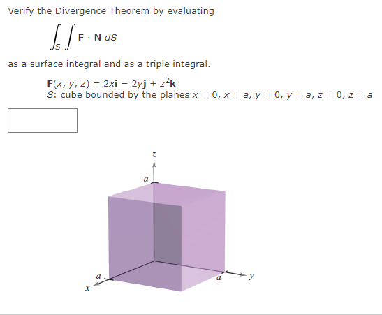 Verify the Divergence Theorem by evaluating
£SF.
F. N ds
as a surface integral and as a triple integral.
F(x, y, z) = 2xi - 2yj + z²k
S: cube bounded by the planes x = 0, x = a, y = 0, y = a, z = 0, z = a
x
a
