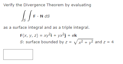 Verify the Divergence Theorem by evaluating
[[F.
F. N ds
as a surface integral and as a triple integral.
F(x, y, z) = xy²i+yx²j + ek
S: surface bounded by z = √√x² + y² and z = 4