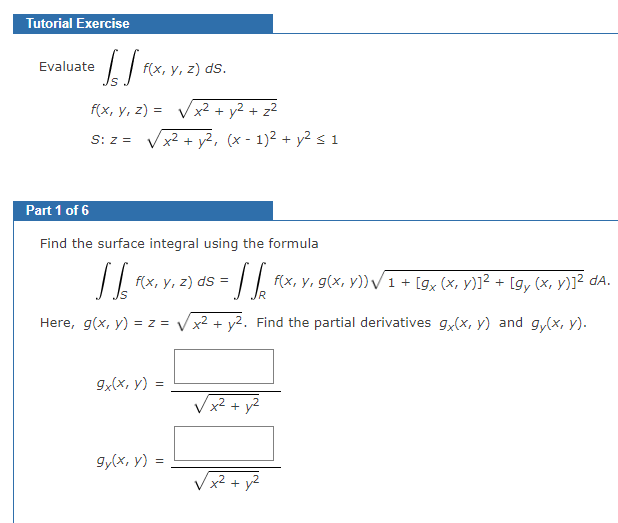 Tutorial Exercise
• SS²
Evaluate
f(x, y, z) ds.
f(x, y, z)=√√√x² + y² + z²
S: Z =
Part 1 of 6
Find the surface integral using the formula
[[ f(x, y, z) ds =
5 = √ √₂
R
Here, g(x, y) = z = √x² + y². Find the partial derivatives 9x(x, y) and gy(x, y).
9x(x, y) =
x² + y², (x-1)² + y² ≤ 1
gy(x, y) =
√x².
√x² + y²
f(x, y, g(x, y)) √ 1 + [gx (x, y)]²+ [gy (x, y)]² da.