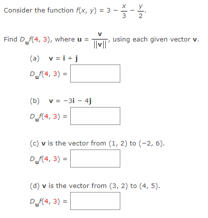 Consider the function f(x, y) = 3
Find Duf(4, 3), where u =
(a) v = i + j
Duf(4, 3) =
(b) v = -3i - 4j
D₁f(4, 3) =
V
||v||'
x|m
>İN
Y
33-12/2013
using each given vector v.
(c) v is the vector from (1, 2) to (-2, 6).
Duf(4, 3) =
(d) v is the vector from (3, 2) to (4, 5).
Duf(4, 3) =