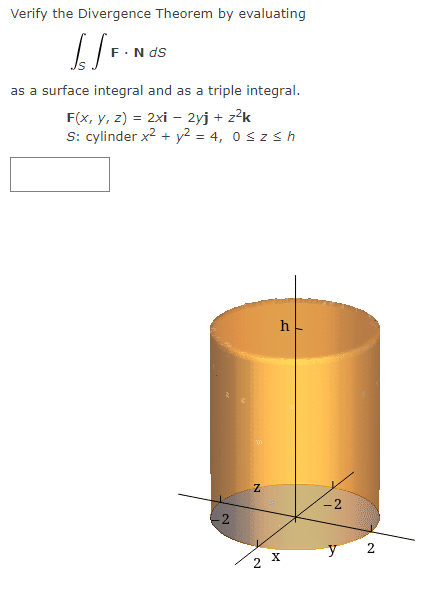 Verify the Divergence Theorem by evaluating
[/F.
N ds
as a surface integral and as a triple integral.
F(x, y, z) = 2xi - 2yj + z²k
S: cylinder x² + y² = 4, 0≤z≤h
2
N
h
2 X
N
2