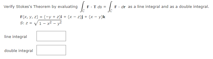 Verify Stokes's Theorem by evaluating S
F(x, y, z) = (-y + z)i + (x − z)j + (x − y)k
S: z = √1-x² - y²
line integral
F.T ds =
double integral
£₁
F. dr as a line integral and as a double integral.