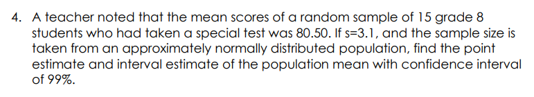 4. A teacher noted that the mean scores of a random sample of 15 grade 8
students who had taken a special test was 80.50. If s=3.1, and the sample size is
taken from an approximately normally distributed population, find the point
estimate and interval estimate of the population mean with confidence interval
of 99%.
