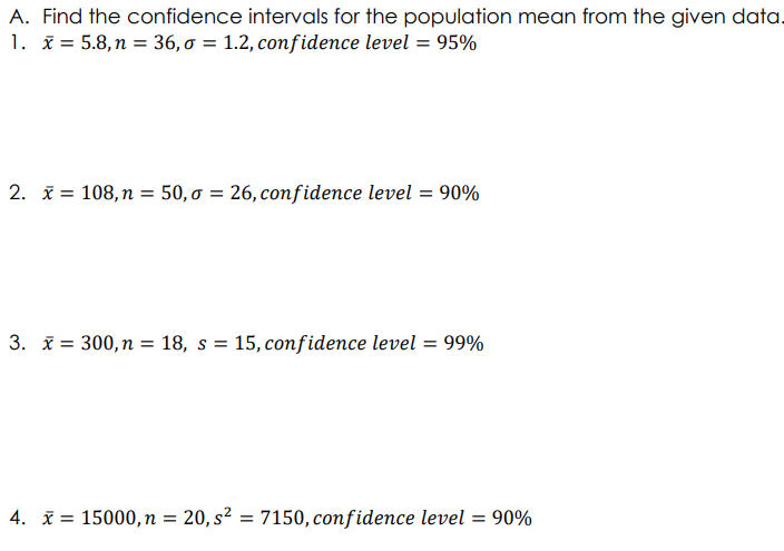 A. Find the confidence intervals for the population mean from the given data.
1. x = 5.8, n = 36, o = 1.2, confidence level = 95%
2. i = 108, n = 50,0 = 26, confidence level = 90%
3. i = 300, n = 18, s = 15, confidence level = 99%
4. i = 15000,n = 20, s² = 7150, confidence level = 90%
