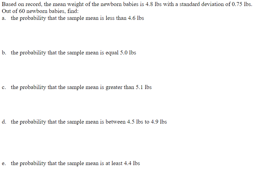 Based on record, the mean weight of the newborn babies is 4.8 lbs with a standard deviation of 0.75 lbs.
Out of 60 newborn babies, find:
a. the probability that the sample mean is less than 4.6 lbs
b. the probability that the sample mean is equal 5.0 lbs
c. the probability that the sample mean is greater than 5.1 lbs
d. the probability that the sample mean is between 4.5 lbs to 4.9 lbs
e. the probability that the sample mean is at least 4.4 lbs
