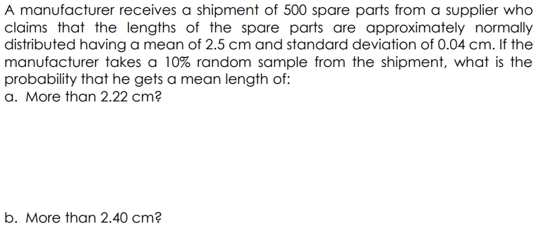 A manufacturer receives a shipment of 500 spare parts from a supplier who
claims that the lengths of the spare parts are approximately normally
distributed having a mean of 2.5 cm and standard deviation of 0.04 cm. If the
manufacturer takes a 10% random sample from the shipment, what is the
probability that he gets a mean length of:
a. More than 2.22 cm?
b. More than 2.40 cm?
