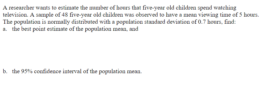 A researcher wants to estimate the number of hours that five-year old children spend watching
television. A sample of 48 five-year old children was observed to have a mean viewing time of 5 hours.
The population is normally distributed with a population standard deviation of 0.7 hours, find:
a. the best point estimate of the population mean, and
b. the 95% cont
ence interval of the population mean.
