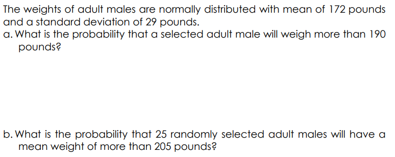 The weights of adult males are normally distributed with mean of 172 pounds
and a standard deviation of 29 pounds.
a. What is the probability that a selected adult male will weigh more than 190
pounds?
b. What is the probability that 25 randomly selected adult males will have a
mean weight of more than 205 pounds?
