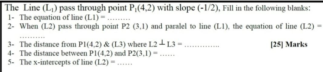 The Line (L) pass through point P¡(4,2) with slope (-1/2), Fill in the following blanks:
1- The equation of line (L1) = ...
2- When (L2) pass through point P2 (3,1) and paralel to line (L1), the equation of line (L2)
3- The distance from P1(4,2) & (L3) where L2 I L3
4- The distance between P1(4,2) and P2(3,1) = ......
[25] Marks
5- The x-intercepts of line (L2)
......
