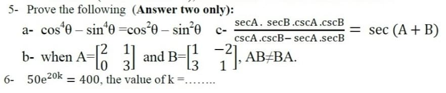 5- Prove the following (Answer two only):
secA. secB.cscA.cscB
a- cos'e – sin*e =cos'0 – sin*e c-
= sec (A + B)
cscA.cscB- secA .secB
2 1
Lo 3.
6- 50e20k = 400, the value of k =.....
b- when A- and B- ABABA.
13
1
