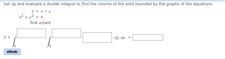 Set up and evaluate a double integral to find the volume of the solid bounded by the graphs of the equations.
z = x + y
x² + y² = 4
first octant
V =
dy dx =
Jo
eBook
