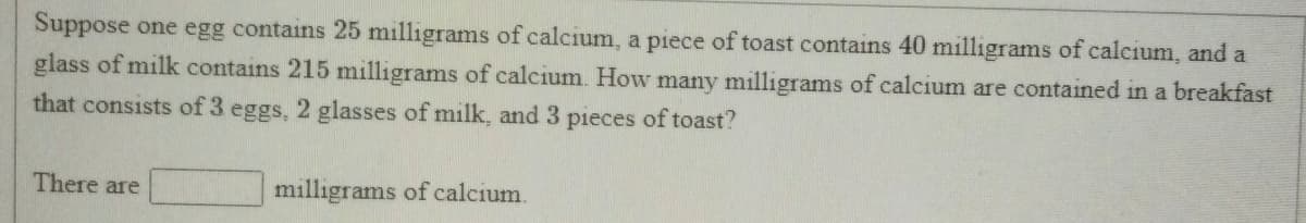 Suppose one egg contains 25 milligrams of calcium, a piece of toast contains 40 milligrams of calcium, and a
glass of milk contains 215 milligrams of calcium. How many milligrams of calcium are contained in a breakfast
that consists of 3 eggs, 2 glasses of milk, and 3 pieces of toast?
There are
milligrams of calcium.
