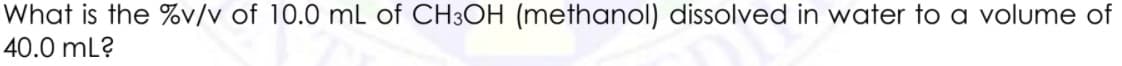 What is the %v/v of 10.0 mL of CH3OH (methanol) dissolved in water to a volume of
40.0 mL?
