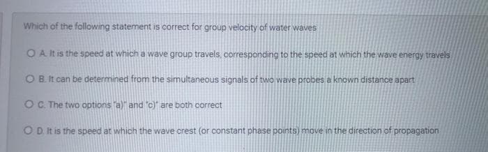 Which of the following statement is correct for group velocity of water waves
O A It is the speed at which a wave group travels, corresponding to the speed at which the wave energy travels
OB. It can be determined from the simultaneous signals of two wave probes a known distance apart
OC. The two options a)" and c) are both correct
OD It is the speed at which the wave crest (or constant phase points) move in the direction of propagation

