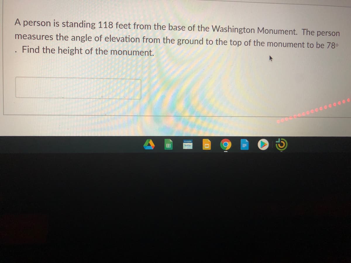 A person is standing 118 feet from the base of the Washington Monument. The person
measures the angle of elevation from the ground to the top of the monument to be 78°
Find the height of the monument.
0000
PLARSON
目
