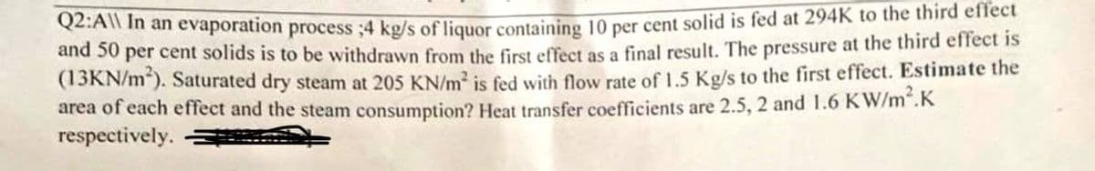 Q2:A\\ In an evaporation process ;4 kg/s of liquor containing 10 per cent solid is fed at 294K to the third effect
and 50 per cent solids is to be withdrawn from the first effect as a final result. The pressure at the third effect is
(13KN/m²). Saturated dry steam at 205 KN/m² is fed with flow rate of 1.5 Kg/s to the first effect. Estimate the
area of each effect and the steam consumption? Heat transfer coefficients are 2.5, 2 and 1.6 KW/m².K
respectively.