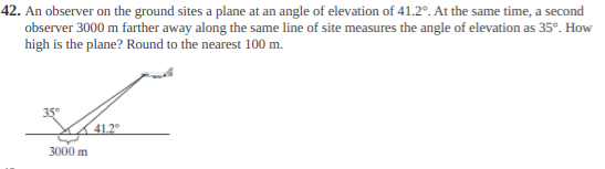 42. An observer on the ground sites a plane at an angle of elevation of 41.2°. At the same time, a second
observer 3000 m farther away along the same line of site measures the angle of elevation as 35°. How
high is the plane? Round to the nearest 100 m.
35°
41.2
3000 m
