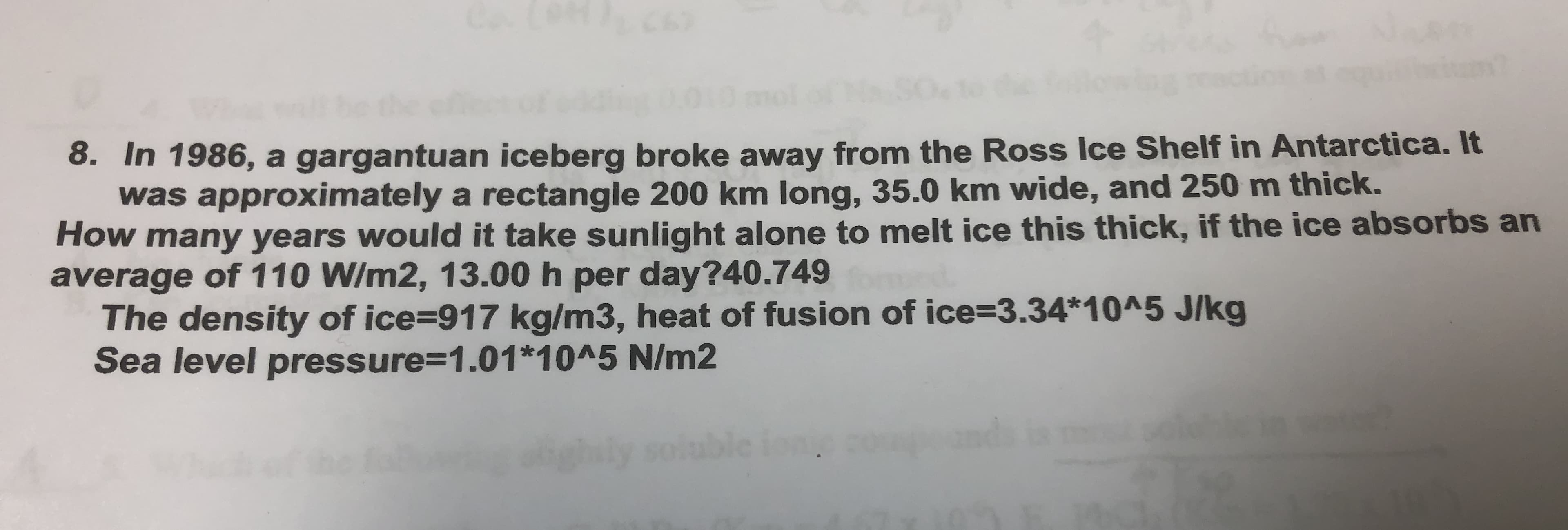 67
8. In 1986, a gargantuan iceberg broke away from the Ross Ice Shelf in Antarctica. It
was approximately a rectangle 200 km long, 35.0 km wide, and 250 m thick.
How many years would it take sunlight alone to melt ice this thick, if the ice absorbs an
average of 110 W/m2, 13.00 h per day?40.749
The density of ice=917 kg/m3, heat of fusion of ice%3D3.34*10^5 J/kg
Sea level pressure3D1.01*10^5 N/m2
