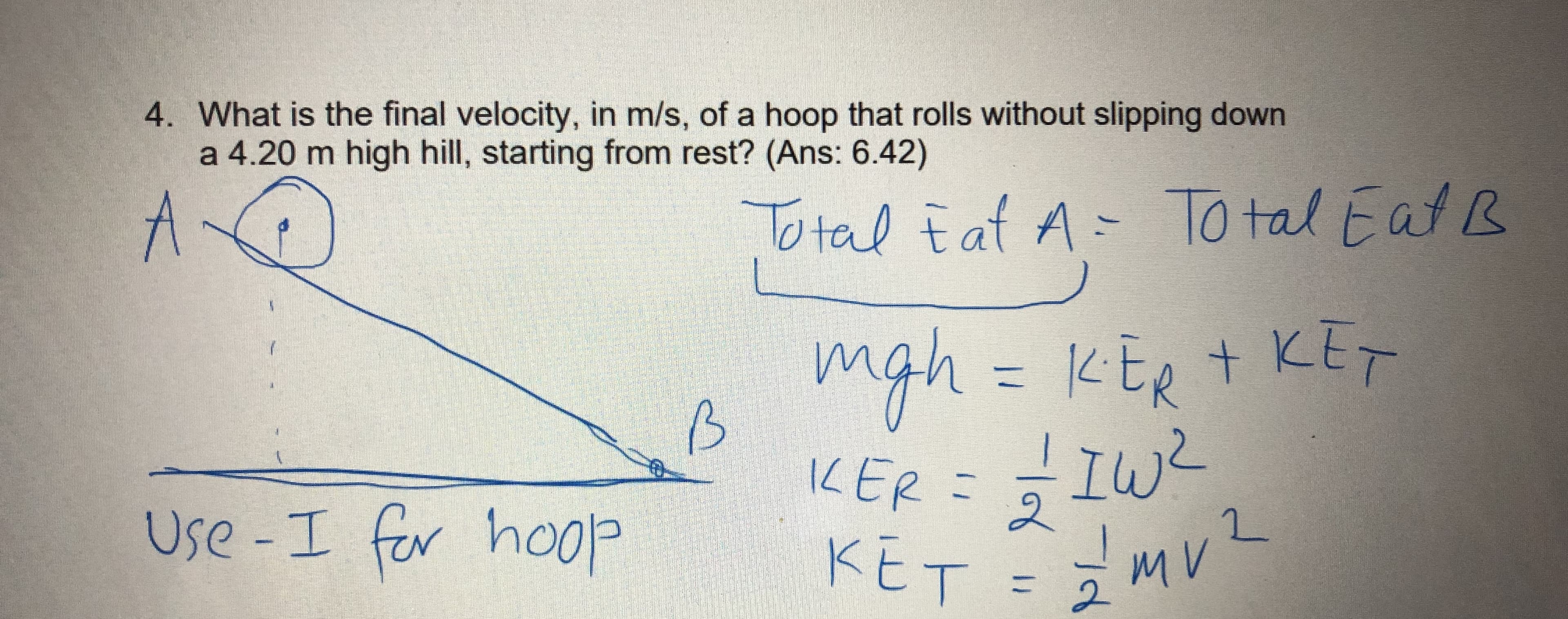 4. What is the final velocity, in m/s, of a hoop that rolls without slipping down
a 4.20 m high hill, starting from rest? (Ans: 6.42)
A.
To tal E at A-
To tal Fat B
mgh= KER t KET
KER + KET
KtR
11
IKER =
IW?
2.
Use-I
fer hoop
KET = 3
mv?
