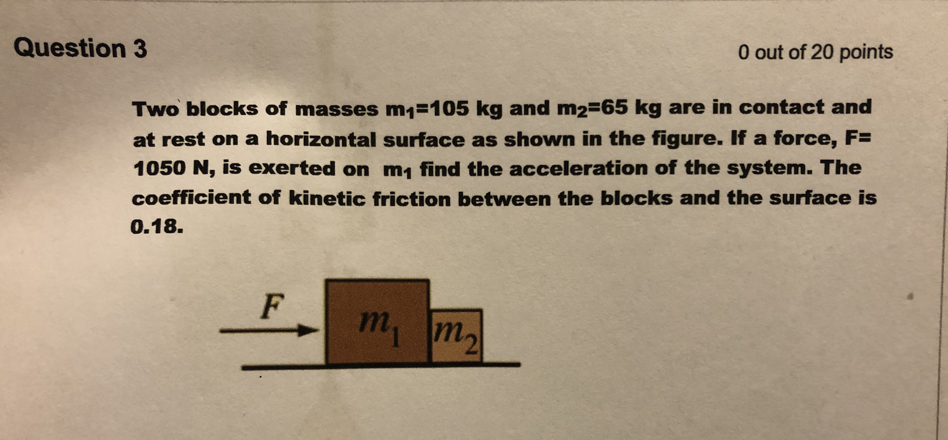 Two blocks of masses m1=105 kg and m2-65 kg are in contact and
at rest on a horizontal surface as shown in the figure. If a force, F=
1050 N, is exerted on m, find the acceleration of the system. The
coefficient of kinetic friction between the blocks and the surface is
0.18.

