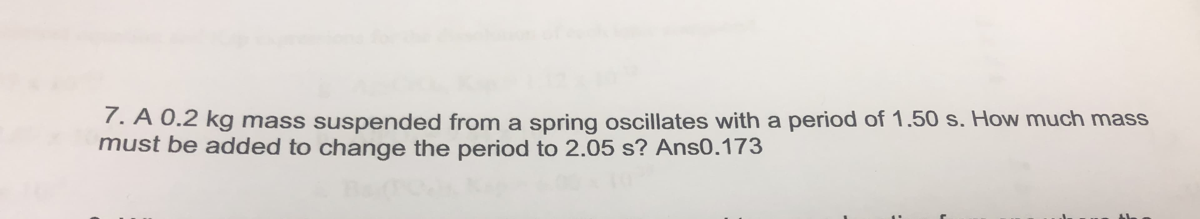 7. A 0.2 kg mass suspended from a spring oscillates with a period of 1.50 s. How much mass
must be added to change the period to 2.05 s? Ans0.173
