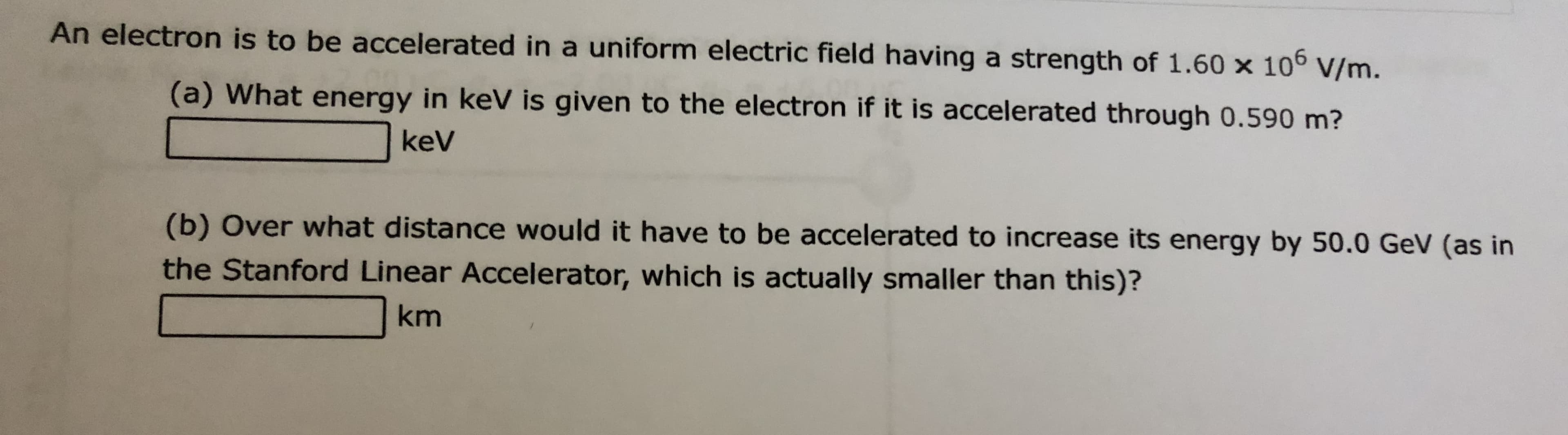 An electron is to be accelerated in a uniform electric field having a strength of 1.60 x 10° V/m.
(a) What energy in keV is given to the electron if it is accelerated through 0.590 m?
keV
(b) Over what distance would it have to be accelerated to increase its energy by 50.0 GeV (as in
the Stanford Linear Accelerator, which is actually smaller than this)?
km
