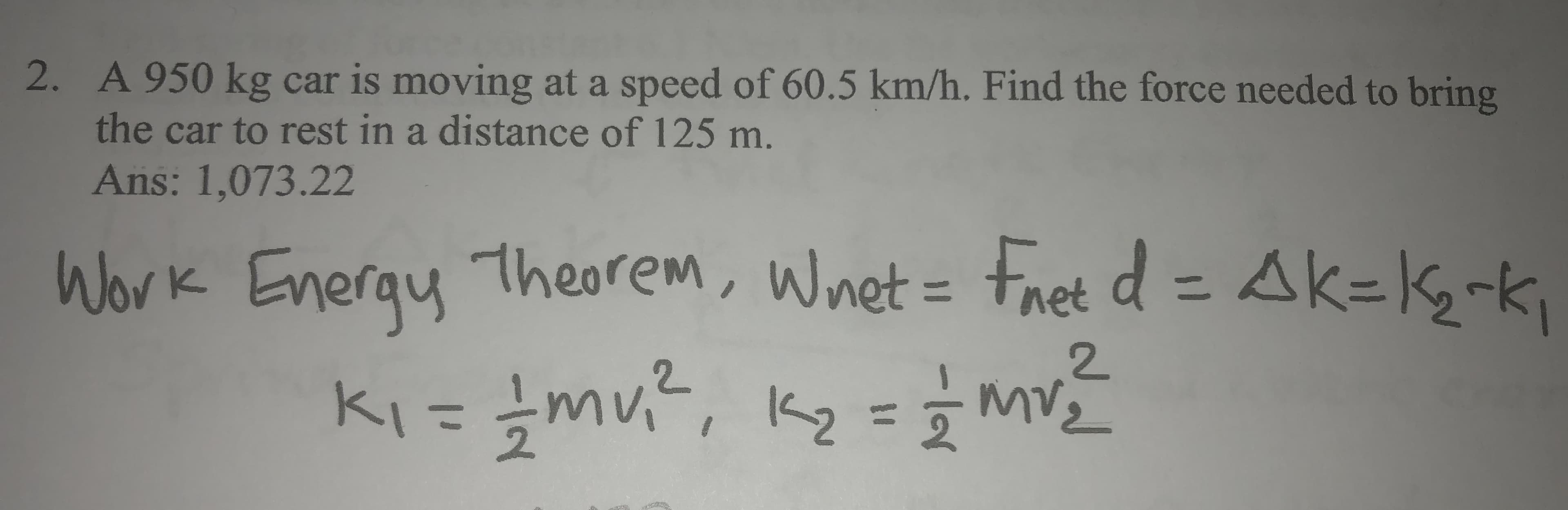 2. A 950 kg car is moving at a speed of 60.5 km/h. Find the force needed to bring
the car to rest in a distance of 125 m.
Ans: 1,073.22
Work Energy
theorem, Wnet - Fret d = Ak=kg-k,
%3D
2.
ki= {mu?, kg =} m
K2
%3D
2.
