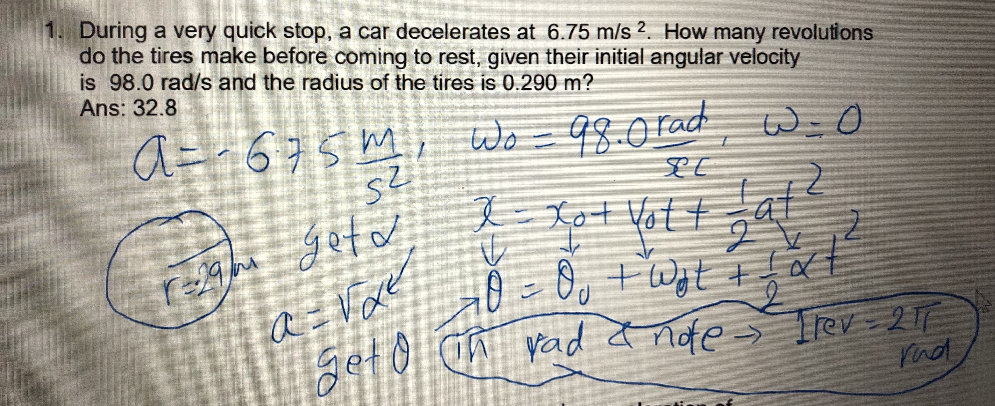 1. During a very quick stop, a car decelerates at 6.75 m/s 2. How many revolutions
do the tires make before coming to rest, given their initial angular velocity
is 98.0 rad/s and the radius of the tires is 0.290 m?
Ans: 32.8
Wo = 98.0 rad, W=0
2
Jat
r=29u getd
aこVde
geto
Xot Vot t
2
0:8ッ+Wt +t
Get 0 ih vad I nde > Trer =2T
yad a nde-
Trev 21T
rnd
