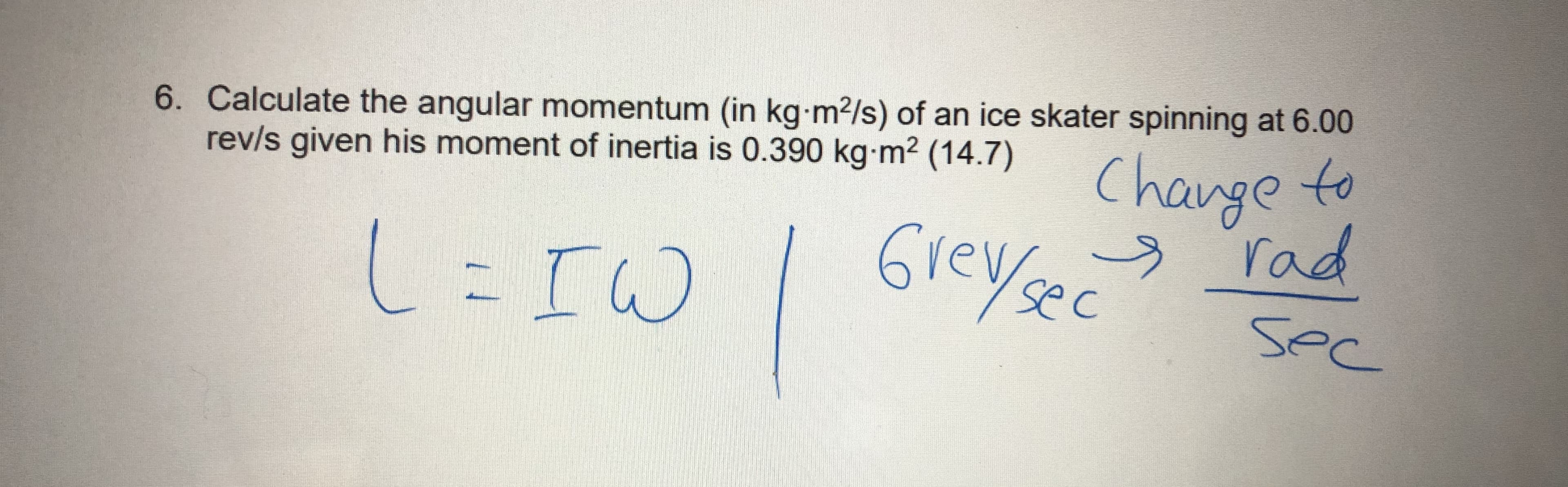 6. Calculate the angular momentum (in kg m²/s) of an ice skater spinning at 6.00
rev/s given his moment of inertia is 0.390 kg m2 (14.7)
Change to
L=IW
Grey sec
y rad
sec
