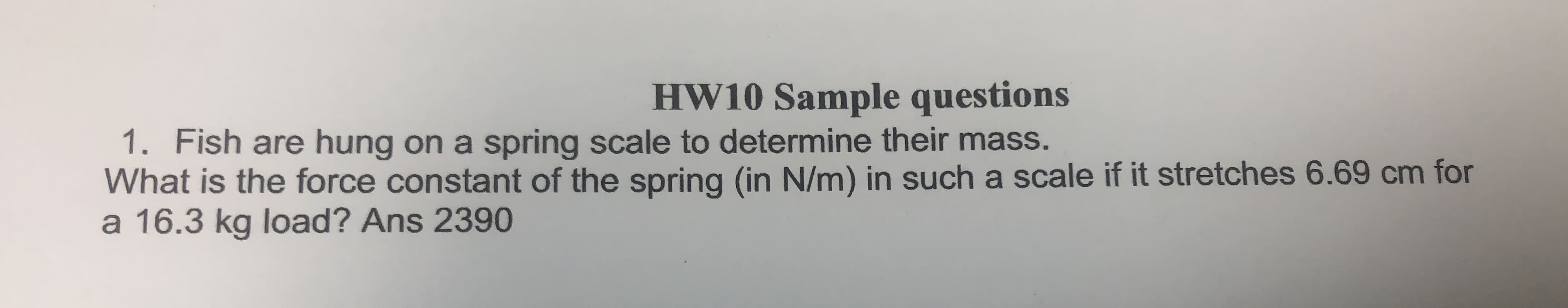 HW10 Sample questions
1. Fish are hung on a spring scale to determine their mass.
What is the force constant of the spring (in N/m) in such a scale if it stretches 6.69 cm for
a 16.3 kg load? Ans 2390
