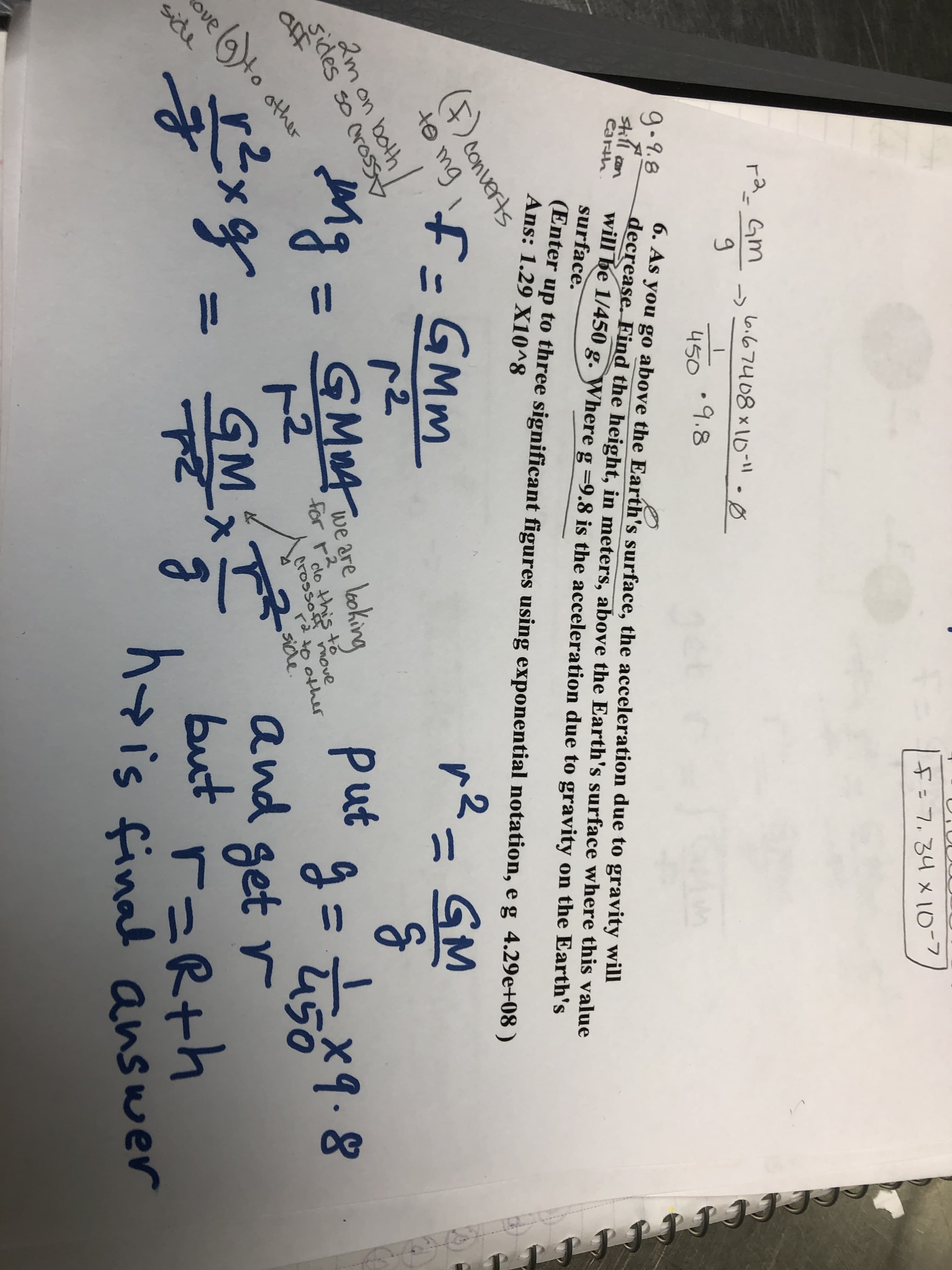 f=7,34 x10-7
ra_ Gm
loi67408 x10-"0
yso.9.8
9.9.8
0. As you go above the Earth's surface, the acceleration due to gravity will
decrease. Find the height, in meters, above the Earth's surface where this value
will be 1/450 g. Where g =9.8 is the acceleration due to gravity on the Earth's
surface.
still can
earth
(Enter
Ans: 1.29 X10^8
up to three significant figures using exponential notation, e g 4.29e+08 )
(F) converts
to mg
f=GMm
%3D
.2
2m on both
sides so cross
%3D
r2
Mg:
mg=
GMMA
we are looking
put
%3D
.2
89.8
for r?
crossoff move
ra to other
ト2
r2xg-GM
clo this to
%3D
other
450
side.
and get r
but ř=Rth
hais final answer
side
