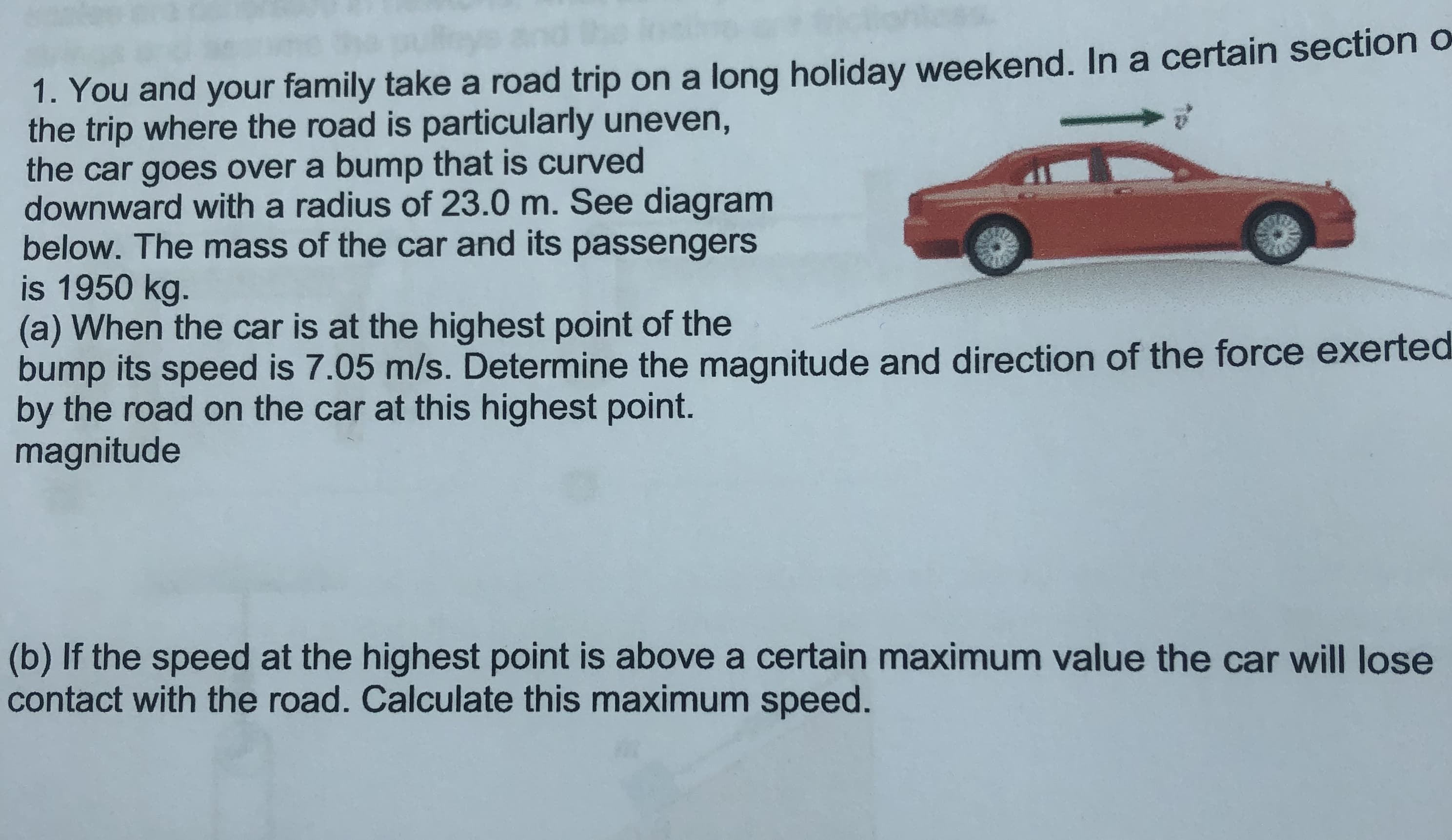 1. You and your family take a road trip on a long holiday weekend. In a certain section o
the trip where the road is particularly uneven,
the car goes over a bump that is curved
downward with a radius of 23.0 m. See diagram
below. The mass of the car and its passengers
is 1950 kg.
(a) When the car is at the highest point of the
bump its speed is 7.05 m/s. Determine the magnitude and direction of the force exerted
by the road on the car at this highest point.
magnitude
(b) If the speed at the highest point is above a certain maximum value the car will lose
contact with the road. Calculate this maximum speed.

