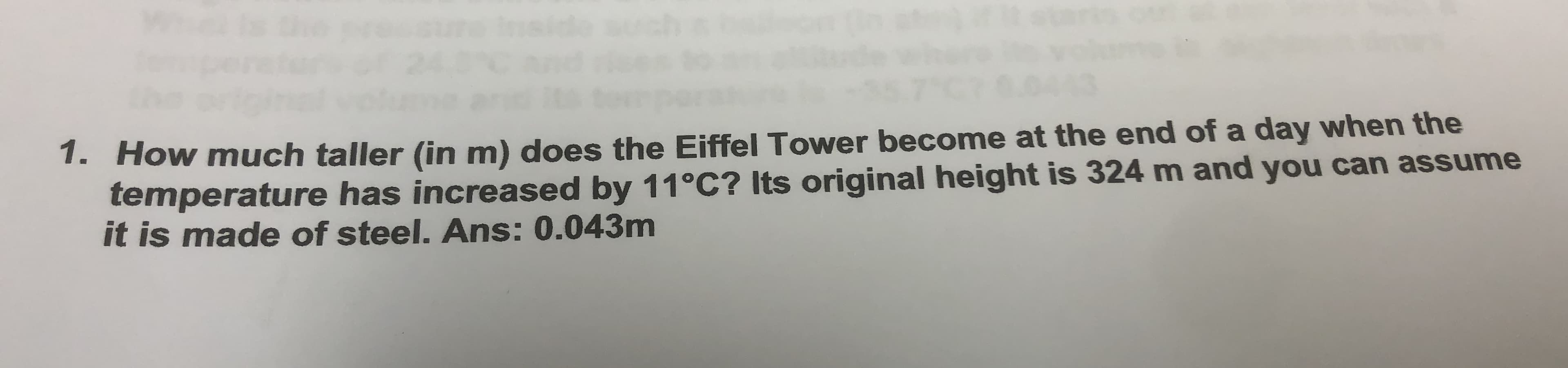 Inside
1. How much taller (in m) does the Eiffel Tower become at the end of a day when the
temperature has increased by 11°C? Its original height is 324 m and you can assume
it is made of steel. Ans: 0.043m
