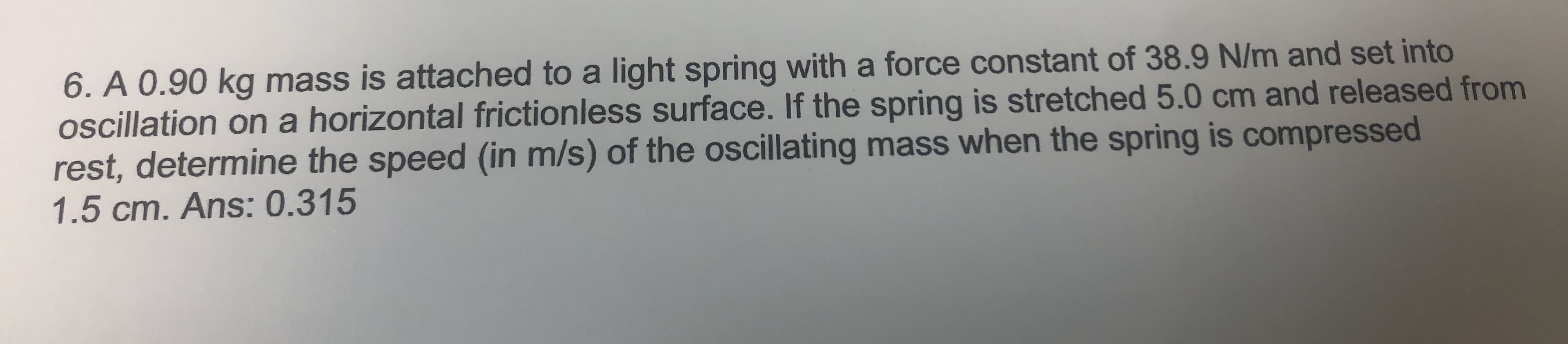 6. A 0.90 kg mass is attached to a light spring with a force constant of 38.9 N/m and set into
oscillation on a horizontal frictionless surface. If the spring is stretched 5.0 cm and released from
rest, determine the speed (in m/s) of the ocillating mass when the spring is compressed
1.5 cm. Ans: 0.315
