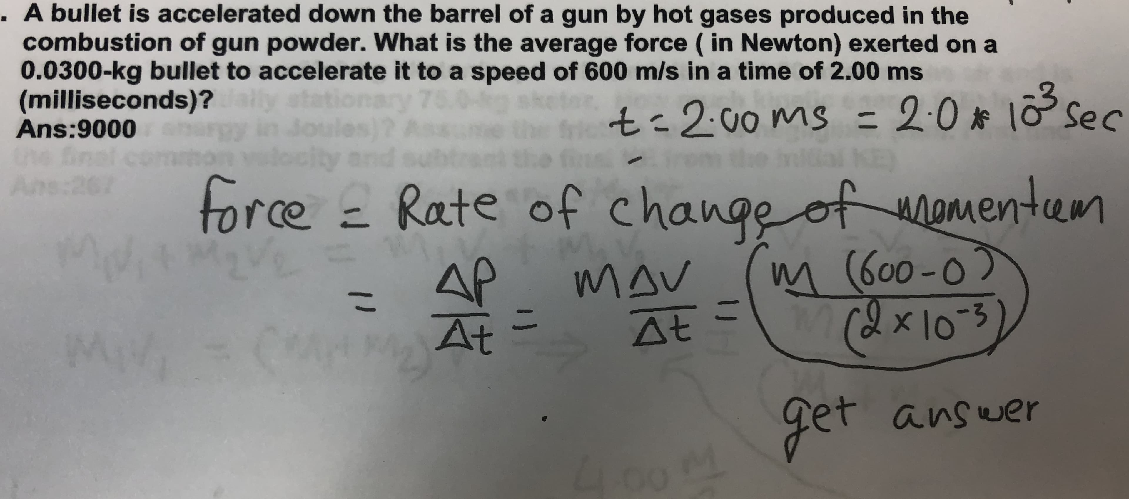 . A bullet is accelerated down the barrel of a gun by hot gases produced in the
combustion of gun powder. What is the average force ( in Newton) exerted on a
0.0300-kg bullet to accelerate it to a speed of 600 m/s in a time of 2.00 ms
(milliseconds)?
Ans:9000
ly
Joules)? Asa
city
y 75
t=200ms = 2:0* 1o sec
Ans:267
the
force = Rate of change of amentam
AP
At
MAV
At
m (600-0)
x1-3)
こ
11
get
answer
4.00M
