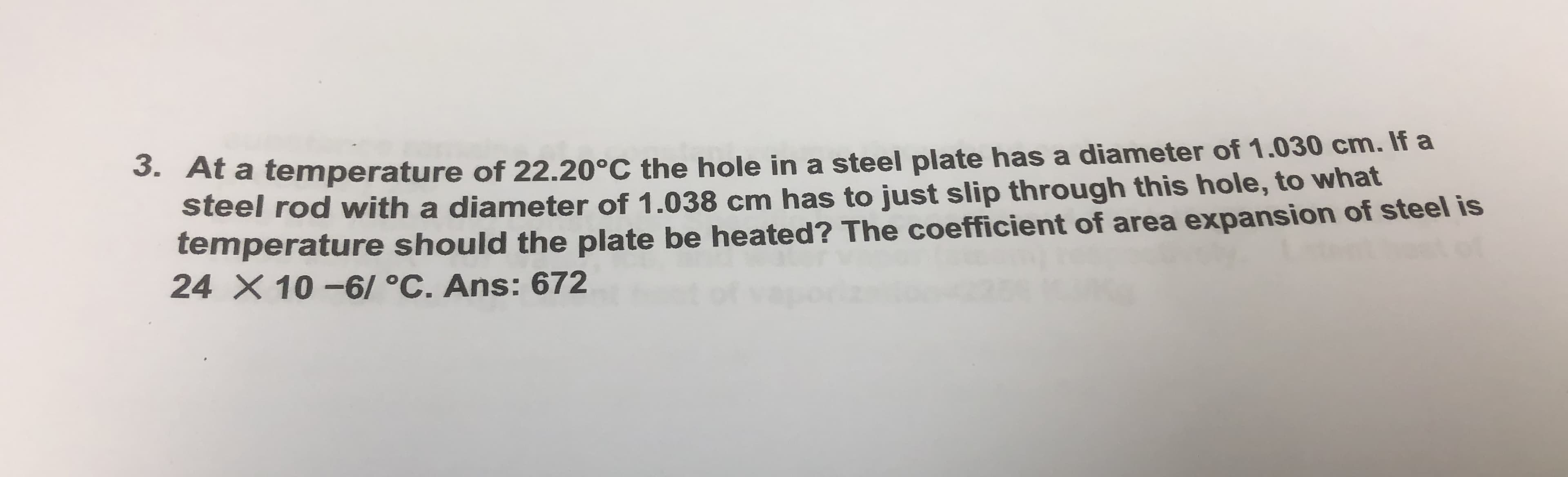 S. At a temperature of 22.20°C the hole in a steel plate has a diameter of 1.030 cm. If a
steel rod with a diameter of 1.038 cm has to just slip through this hole, to what
temperature should the plate be heated? The coefficient of area expansion of steel is
24 X 10 -6/ °C. Ans: 672
