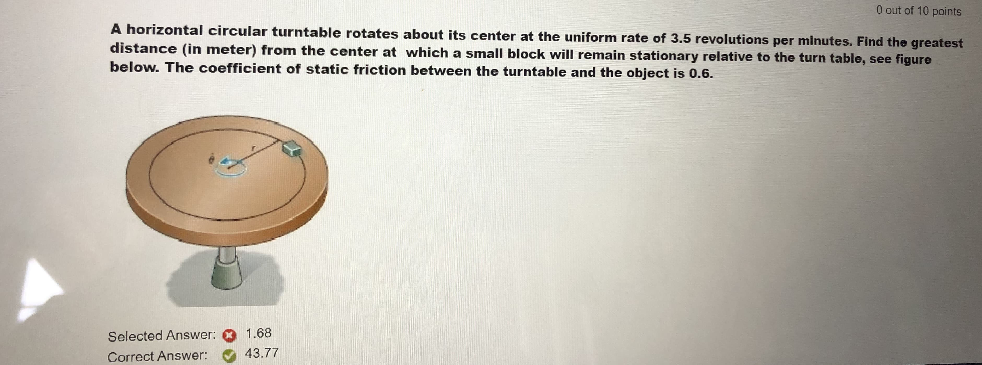 0 out of 10 points
A horizontal circular turntable rotates about its center at the uniform rate of 3.5 revolutions per minutes. Find the greatest
distance (in meter) from the center at which a small block will remain stationary relative to the turn table, see figure
below. The coefficient of static friction between the turntable and the object is 0.6.
Selected Answer:
1.68
Correct Answer:
43.77
