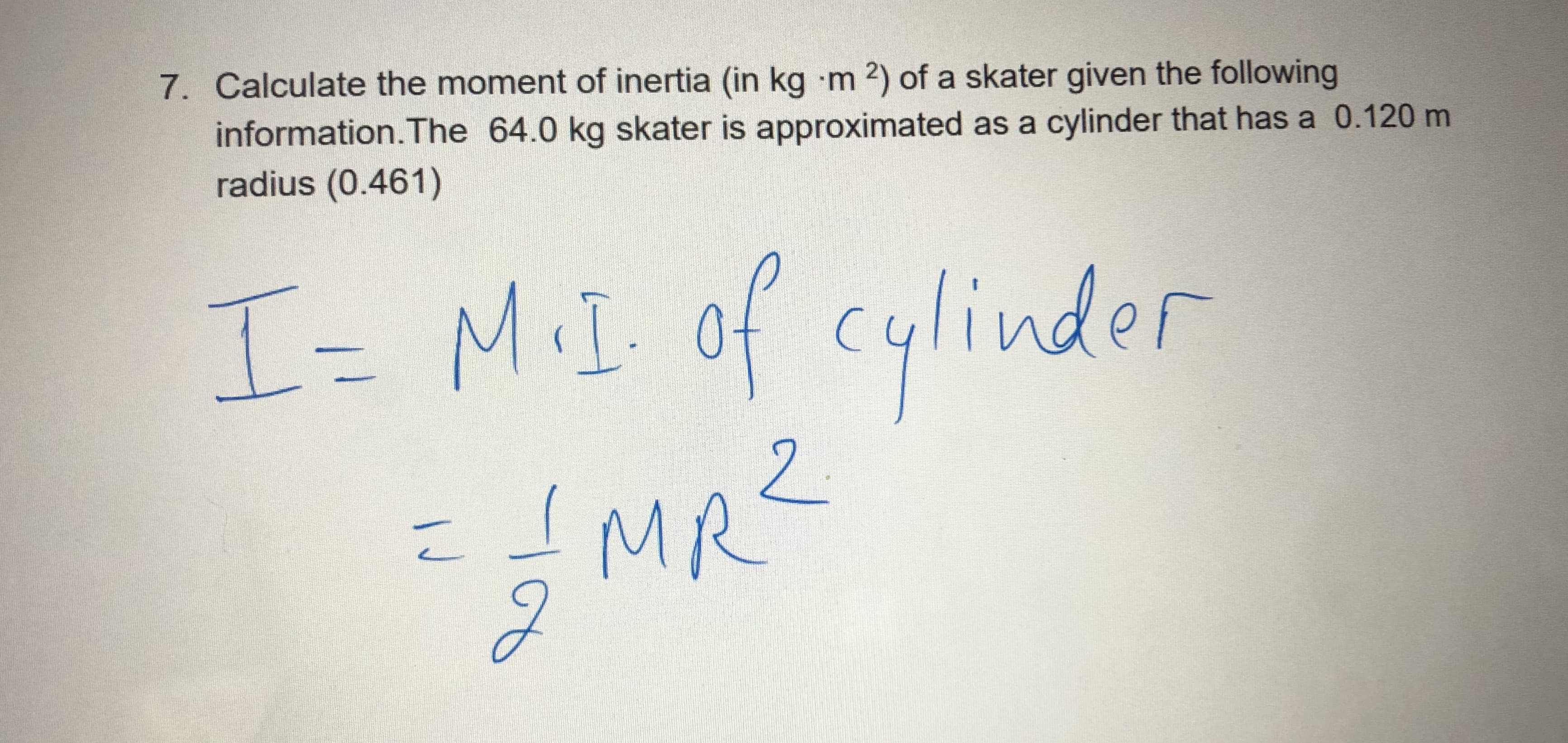 7. Calculate the moment of inertia (in kg m 2) of a skater given the following
information.The 64.0 kg skater is approximated as a cylinder that has a 0.120 m
radius (0.461)
I=
M.I. of cylinder
2.
IMR'
