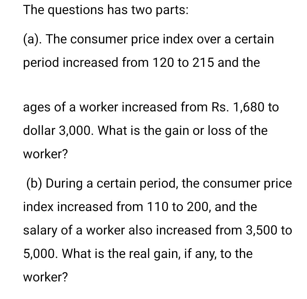 The questions has two parts:
(a). The consumer price index over a certain
period increased from 120 to 215 and the
ages of a worker increased from Rs. 1,680 to
dollar 3,000. What is the gain or loss of the
worker?
(b) During a certain period, the consumer price
index increased from 110 to 200, and the
salary of a worker also increased from 3,500 to
5,000. What is the real gain, if any, to the
worker?
