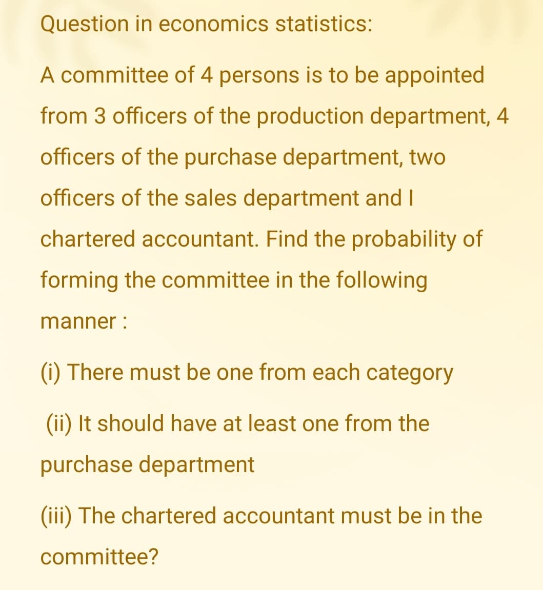 Question in economics statistics:
A committee of 4 persons is to be appointed
from 3 officers of the production department, 4
officers of the purchase department, two
officers of the sales department and I
chartered accountant. Find the probability of
forming the committee in the following
manner :
(i) There must be one from each category
(ii) It should have at least one from the
purchase department
(iii) The chartered accountant must be in the
committee?
