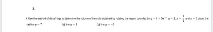 3.
1. Use the method of disksirings to determine the volume of the solid obtained by rotating the region bounded by y=
*, y= 2, z
and a3 about the
(a) line y 7
(b) line y =1
(c) line y= -3
Je
